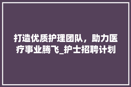 打造优质护理团队，助力医疗事业腾飞_护士招聘计划书