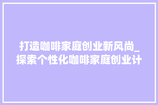 打造咖啡家庭创业新风尚_探索个性化咖啡家庭创业计划 生活随笔