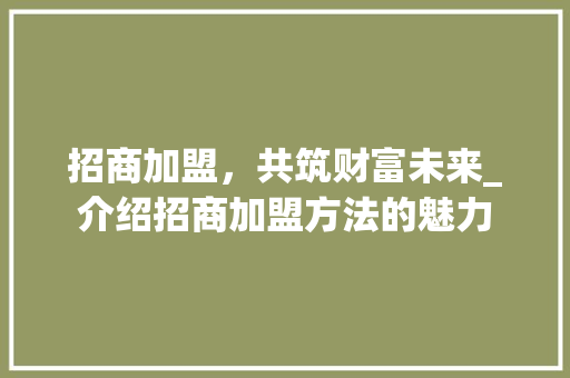 招商加盟，共筑财富未来_介绍招商加盟方法的魅力