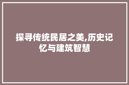 探寻传统民居之美,历史记忆与建筑智慧