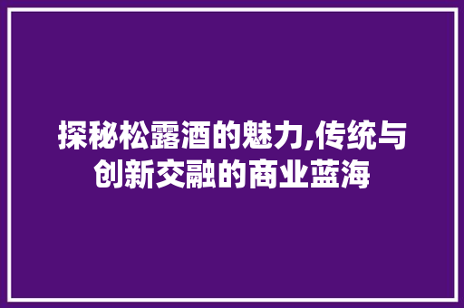 探秘松露酒的魅力,传统与创新交融的商业蓝海