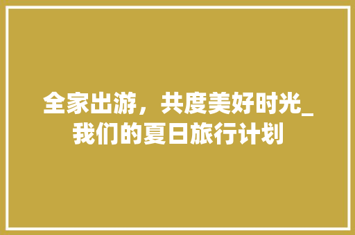 全家出游，共度美好时光_我们的夏日旅行计划