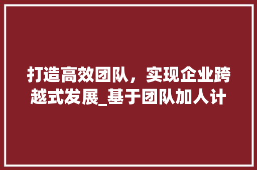 打造高效团队，实现企业跨越式发展_基于团队加人计划书的思考