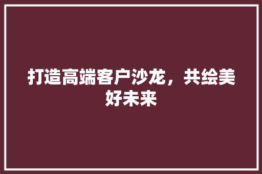 打造高端客户沙龙，共绘美好未来