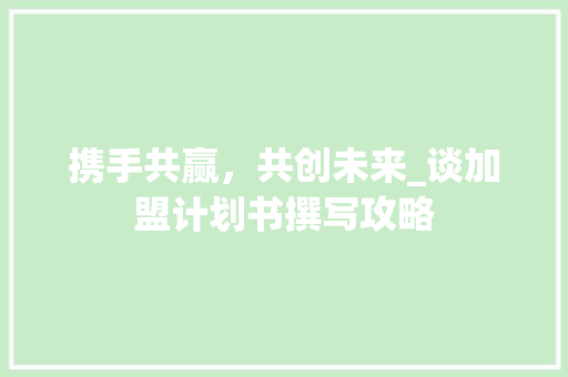 携手共赢，共创未来_谈加盟计划书撰写攻略 生活随笔