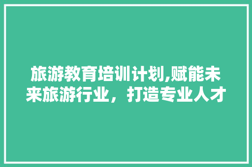 旅游教育培训计划,赋能未来旅游行业，打造专业人才队伍