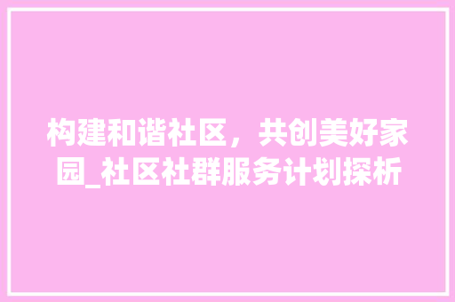 构建和谐社区，共创美好家园_社区社群服务计划探析