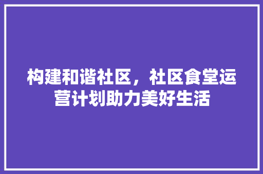 构建和谐社区，社区食堂运营计划助力美好生活
