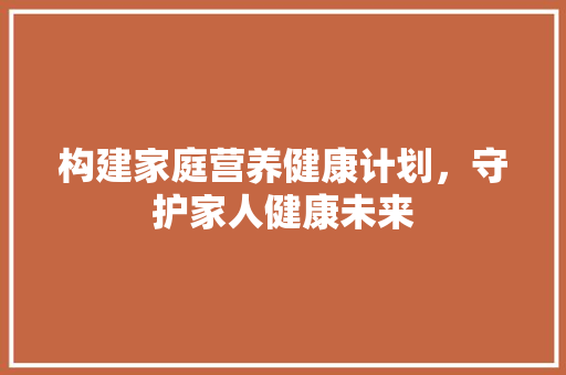 构建家庭营养健康计划，守护家人健康未来 生活类