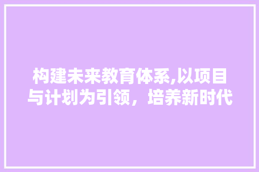 构建未来教育体系,以项目与计划为引领，培养新时代人才