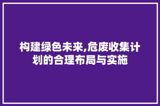构建绿色未来,危废收集计划的合理布局与实施