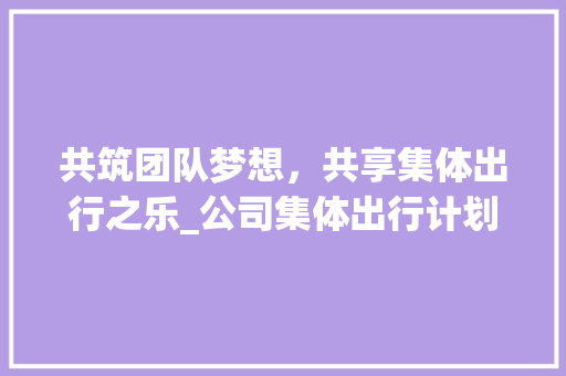 共筑团队梦想，共享集体出行之乐_公司集体出行计划详细解读