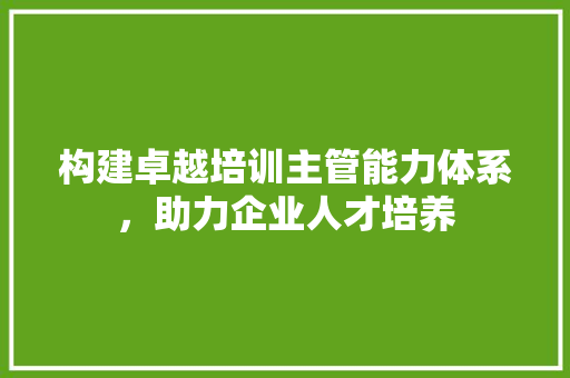 构建卓越培训主管能力体系，助力企业人才培养