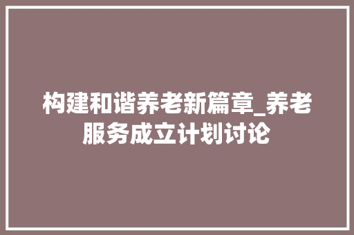 构建和谐养老新篇章_养老服务成立计划讨论