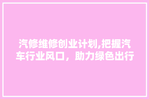 汽修维修创业计划,把握汽车行业风口，助力绿色出行