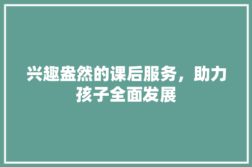 兴趣盎然的课后服务，助力孩子全面发展