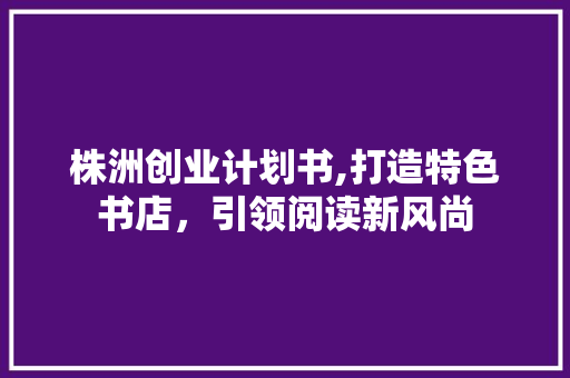 株洲创业计划书,打造特色书店，引领阅读新风尚 工作总结
