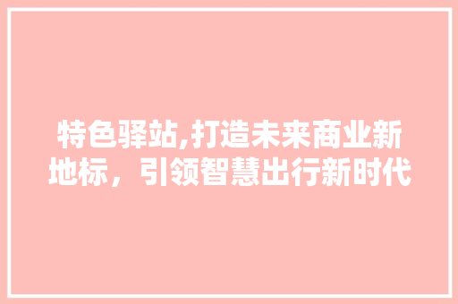 特色驿站,打造未来商业新地标，引领智慧出行新时代