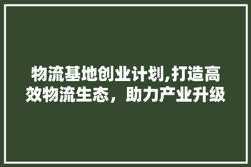 物流基地创业计划,打造高效物流生态，助力产业升级 生活类