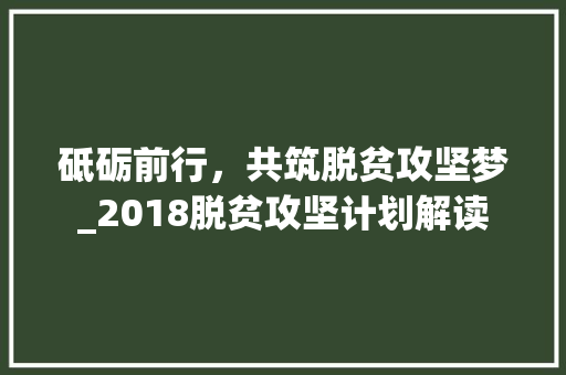 砥砺前行，共筑脱贫攻坚梦_2018脱贫攻坚计划解读