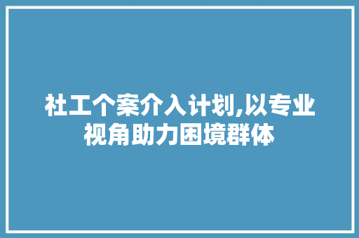社工个案介入计划,以专业视角助力困境群体
