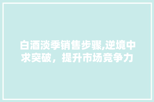 白酒淡季销售步骤,逆境中求突破，提升市场竞争力
