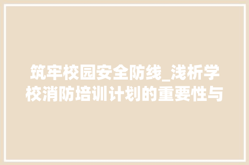 筑牢校园安全防线_浅析学校消防培训计划的重要性与实施步骤