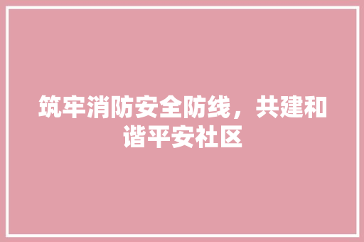 筑牢消防安全防线，共建和谐平安社区