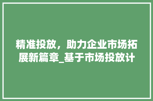 精准投放，助力企业市场拓展新篇章_基于市场投放计划书的步骤分析 特写稿