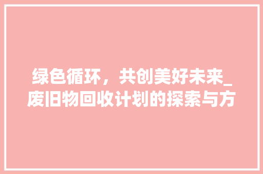 绿色循环，共创美好未来_废旧物回收计划的探索与方法 生活感悟