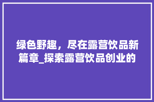 绿色野趣，尽在露营饮品新篇章_探索露营饮品创业的无限可能 采访稿