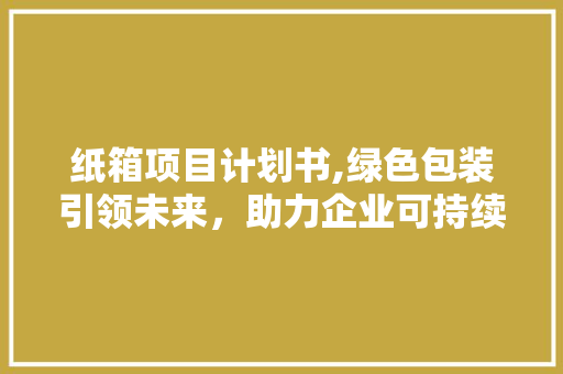 纸箱项目计划书,绿色包装引领未来，助力企业可持续发展