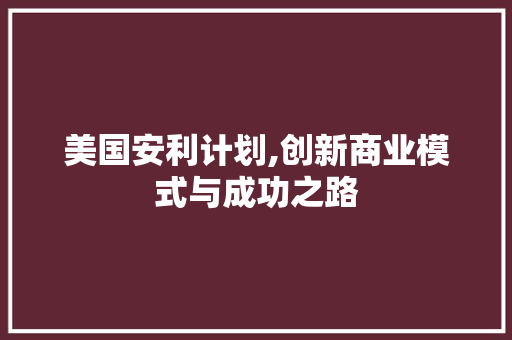 美国安利计划,创新商业模式与成功之路 工作类