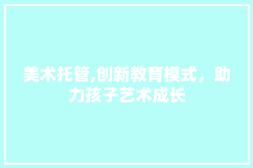 美术托管,创新教育模式，助力孩子艺术成长 商业文稿