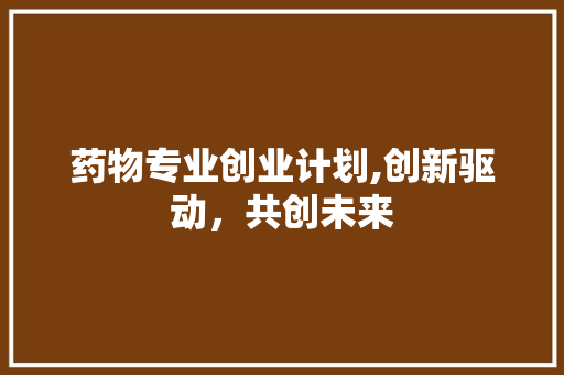药物专业创业计划,创新驱动，共创未来