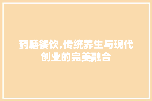 药膳餐饮,传统养生与现代创业的完美融合 生活感悟