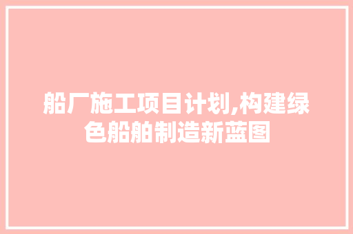 船厂施工项目计划,构建绿色船舶制造新蓝图 生活感悟