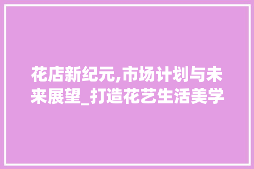 花店新纪元,市场计划与未来展望_打造花艺生活美学新体验