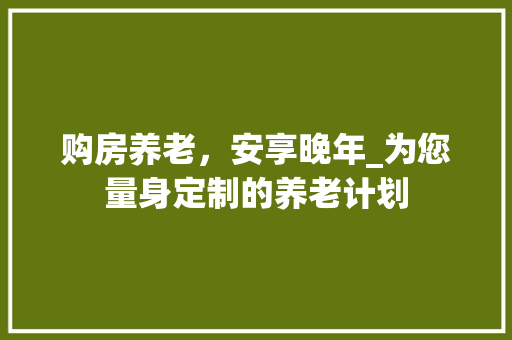 购房养老，安享晚年_为您量身定制的养老计划