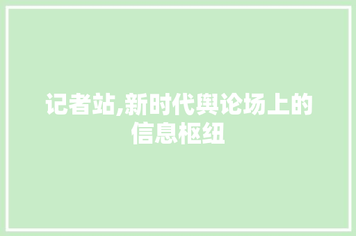 记者站,新时代舆论场上的信息枢纽