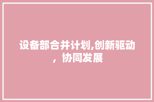 设备部合并计划,创新驱动，协同发展