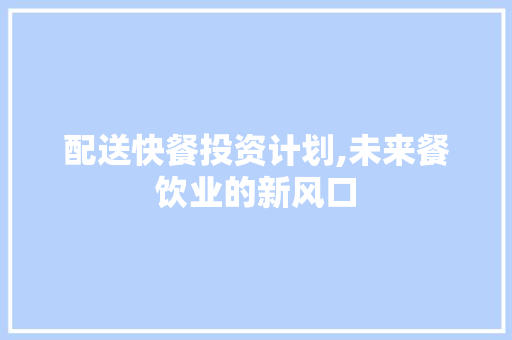 配送快餐投资计划,未来餐饮业的新风口 工作类