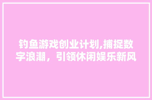 钓鱼游戏创业计划,捕捉数字浪潮，引领休闲娱乐新风尚 商业文稿