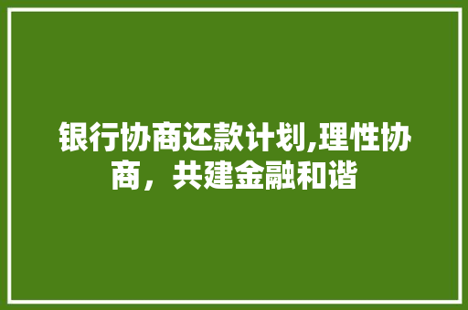 银行协商还款计划,理性协商，共建金融和谐