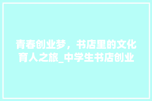 青春创业梦，书店里的文化育人之旅_中学生书店创业计划书解读