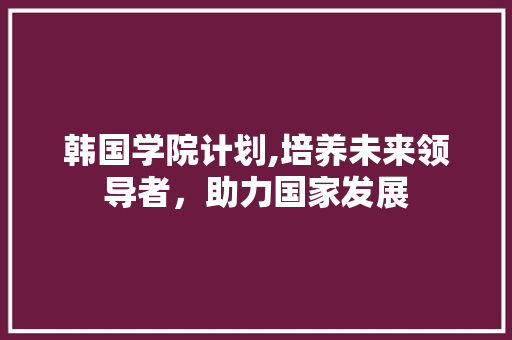 韩国学院计划,培养未来领导者，助力国家发展 生活感悟