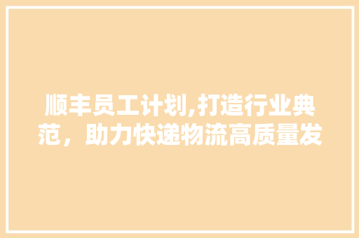 顺丰员工计划,打造行业典范，助力快递物流高质量发展