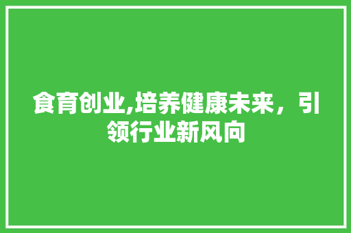 食育创业,培养健康未来，引领行业新风向