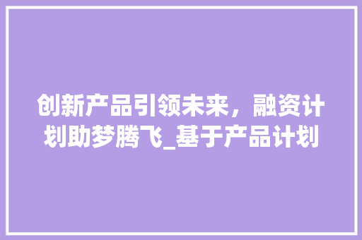 创新产品引领未来，融资计划助梦腾飞_基于产品计划的创业计划书详细介绍