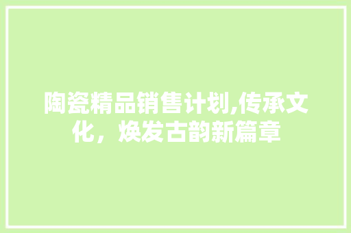 陶瓷精品销售计划,传承文化，焕发古韵新篇章 生活随笔